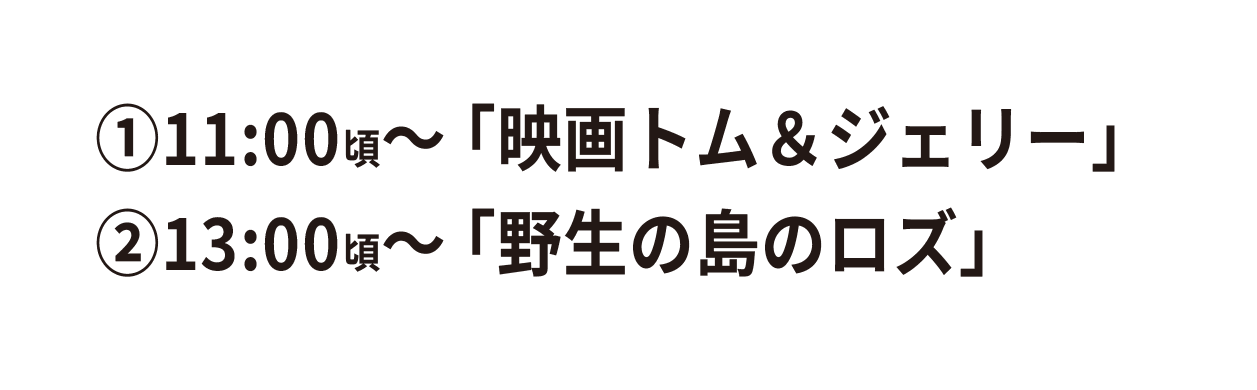①11:00頃~ 「映画トムとジェリー」 ②13:00頃~「野生の島のロズ」