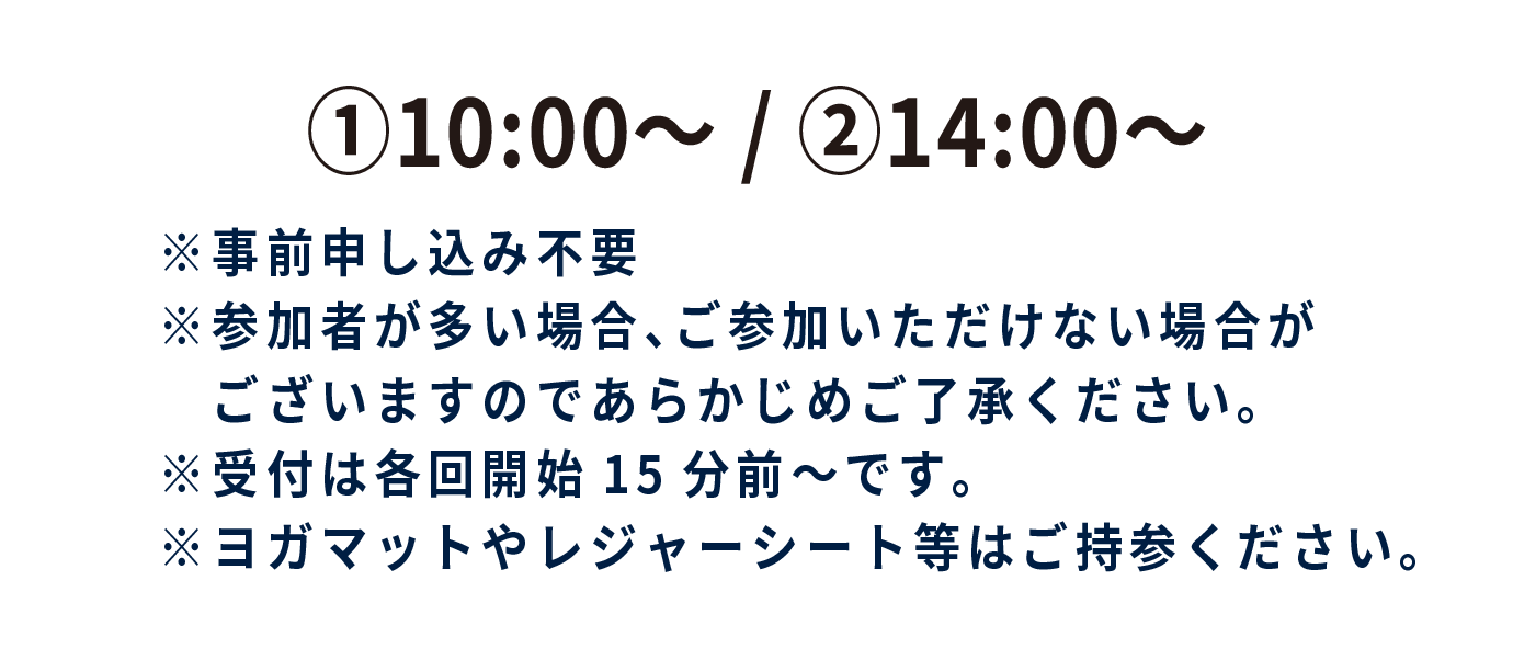 ①10:00~ ②14:00~ ※事前申し込み不要 ※参加者が多い場合、ご参加いただけない場合がございますのであらかじめご了承ください。 ※受付は各回開始15分前～です。 ※ヨガマットやレジャーシート等はご持参ください。